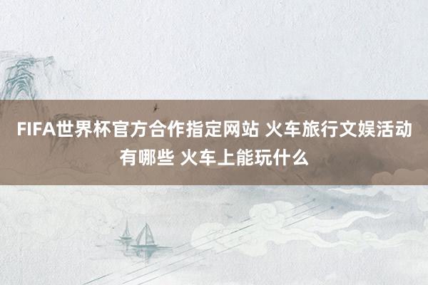 FIFA世界杯官方合作指定网站 火车旅行文娱活动有哪些 火车上能玩什么