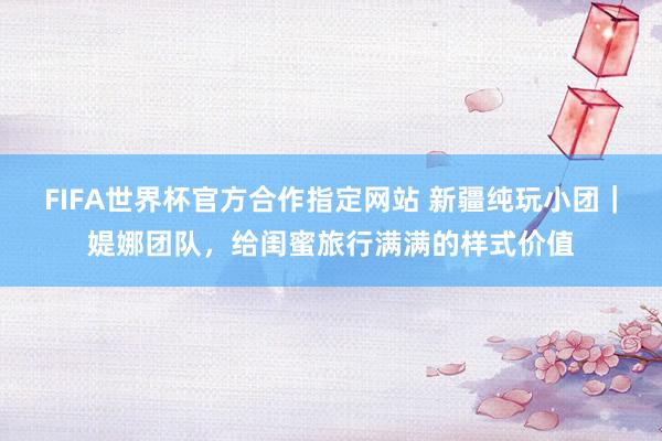 FIFA世界杯官方合作指定网站 新疆纯玩小团｜媞娜团队，给闺蜜旅行满满的样式价值