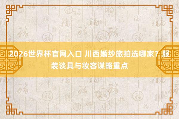 2026世界杯官网入口 川西婚纱旅拍选哪家？服装谈具与妆容谋略重点