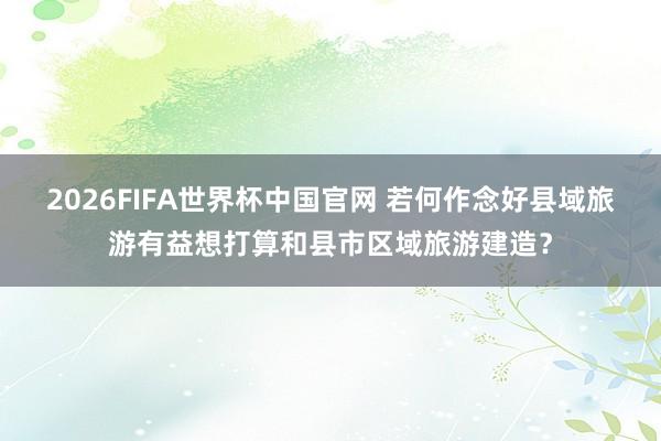 2026FIFA世界杯中国官网 若何作念好县域旅游有益想打算和县市区域旅游建造？