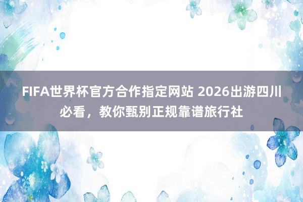 FIFA世界杯官方合作指定网站 2026出游四川必看,教你甄别正规靠谱旅行社