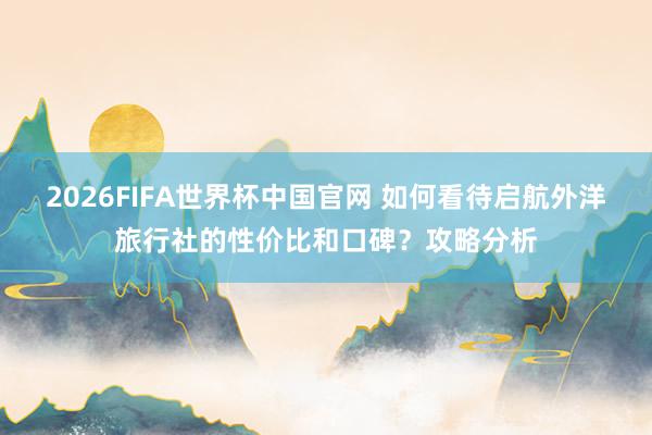 2026FIFA世界杯中国官网 如何看待启航外洋旅行社的性价比和口碑？攻略分析