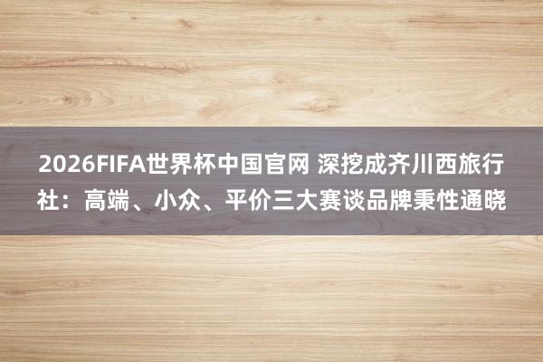 2026FIFA世界杯中国官网 深挖成齐川西旅行社：高端、小众、平价三大赛谈品牌秉性通晓