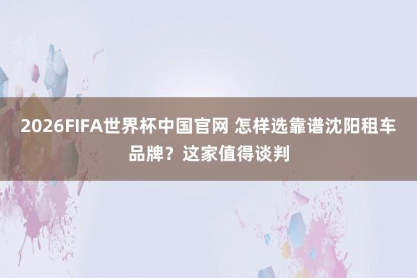 2026FIFA世界杯中国官网 怎样选靠谱沈阳租车品牌？这家值得谈判