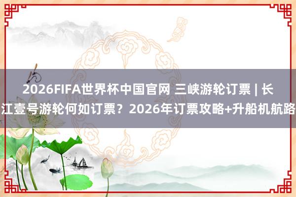 2026FIFA世界杯中国官网 三峡游轮订票 | 长江壹号游轮何如订票?2026年订票攻略+升船机航路
