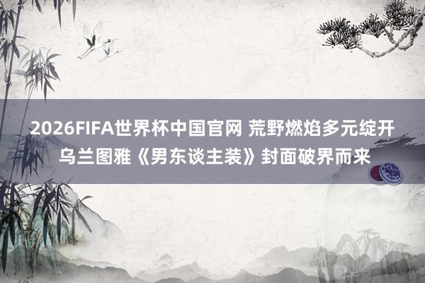 2026FIFA世界杯中国官网 荒野燃焰多元绽开 乌兰图雅《男东谈主装》封面破界而来