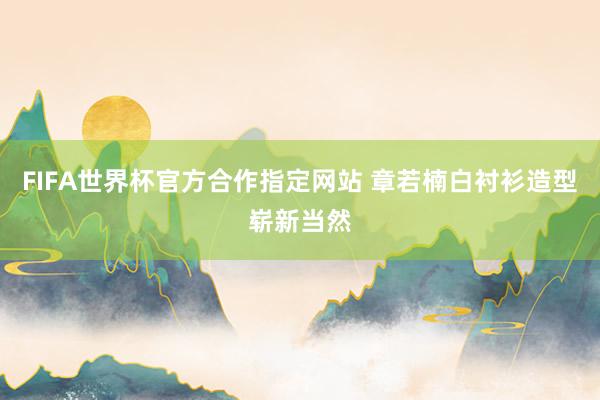 FIFA世界杯官方合作指定网站 章若楠白衬衫造型崭新当然