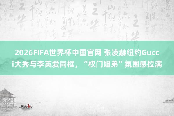 2026FIFA世界杯中国官网 张凌赫纽约Gucci大秀与李英爱同框，“权门姐弟”氛围感拉满