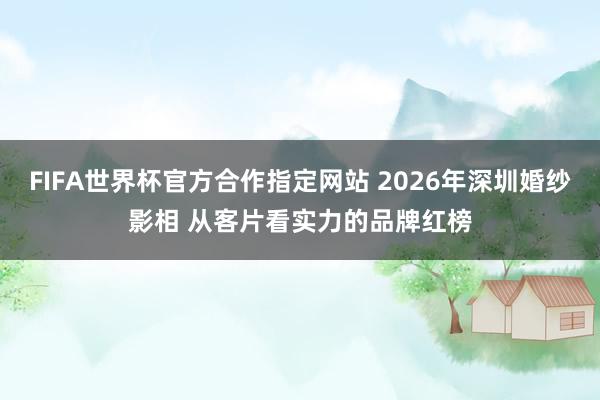 FIFA世界杯官方合作指定网站 2026年深圳婚纱影相 从客片看实力的品牌红榜