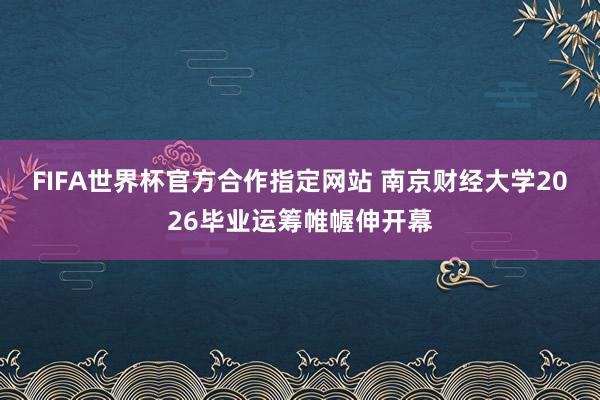 FIFA世界杯官方合作指定网站 南京财经大学2026毕业运筹帷幄伸开幕