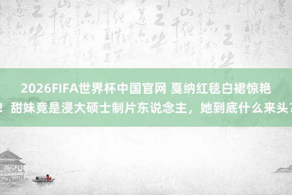 2026FIFA世界杯中国官网 戛纳红毯白裙惊艳！甜妹竟是浸大硕士制片东说念主，她到底什么来头？