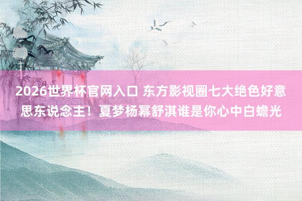 2026世界杯官网入口 东方影视圈七大绝色好意思东说念主！夏梦杨幂舒淇谁是你心中白蟾光