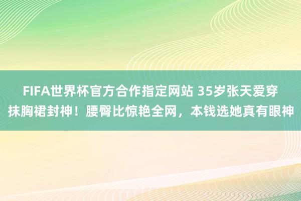 FIFA世界杯官方合作指定网站 35岁张天爱穿抹胸裙封神！腰臀比惊艳全网，本钱选她真有眼神