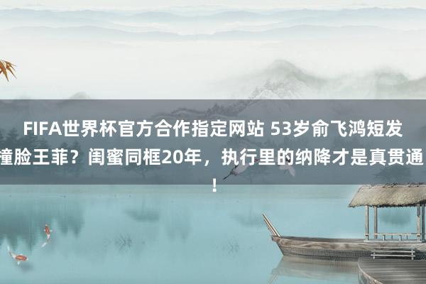 FIFA世界杯官方合作指定网站 53岁俞飞鸿短发撞脸王菲？闺蜜同框20年，执行里的纳降才是真贯通！