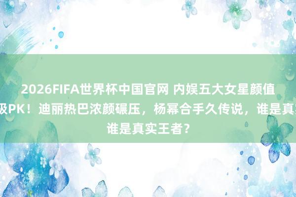 2026FIFA世界杯中国官网 内娱五大女星颜值实力终极PK！迪丽热巴浓颜碾压，杨幂合手久传说，谁是真实王者？