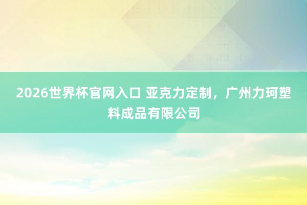2026世界杯官网入口 亚克力定制,广州力珂塑料成品有限公司