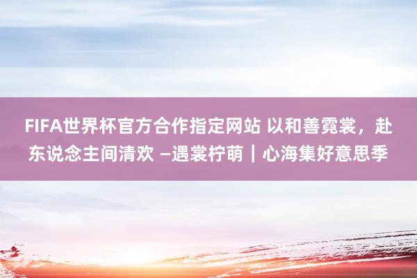 FIFA世界杯官方合作指定网站 以和善霓裳,赴东说念主间清欢 —遇裳柠萌|心海集好意思季