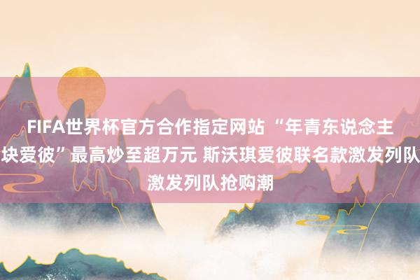 FIFA世界杯官方合作指定网站 “年青东说念主的第一块爱彼”最高炒至超万元 斯沃琪爱彼联名款激发列队抢购潮