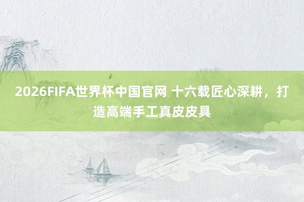 2026FIFA世界杯中国官网 十六载匠心深耕,打造高端手工真皮皮具