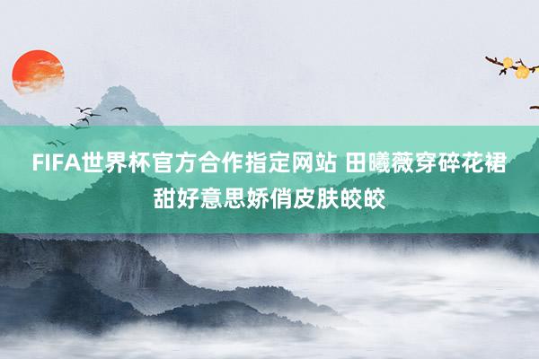 FIFA世界杯官方合作指定网站 田曦薇穿碎花裙甜好意思娇俏皮肤皎皎