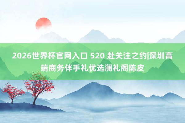2026世界杯官网入口 520 赴关注之约|深圳高端商务伴手礼优选澜礼阁陈皮