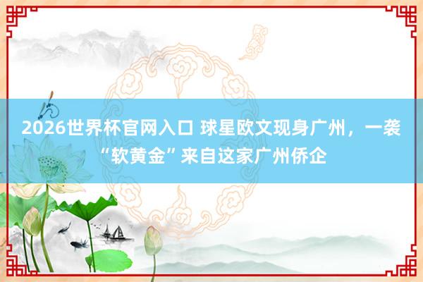 2026世界杯官网入口 球星欧文现身广州，一袭“软黄金”来自这家广州侨企