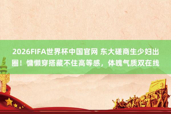2026FIFA世界杯中国官网 东大磋商生少妇出圈！慵懒穿搭藏不住高等感，体魄气质双在线