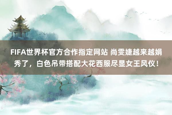 FIFA世界杯官方合作指定网站 尚雯婕越来越娟秀了,白色吊带搭配大花西服尽显女王风仪!