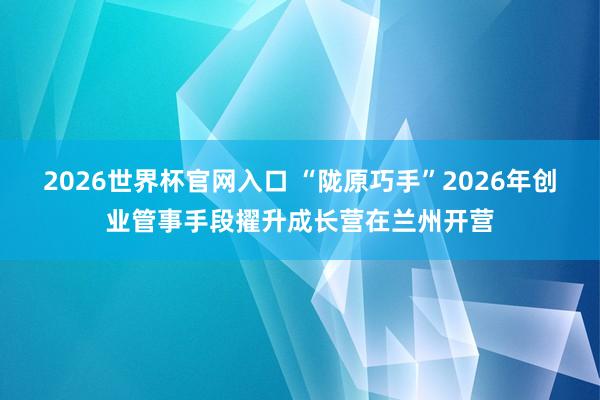 2026世界杯官网入口 “陇原巧手”2026年创业管事手段擢升成长营在兰州开营