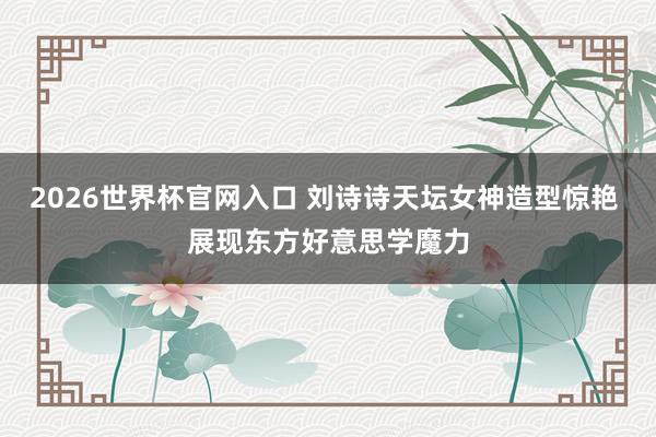 2026世界杯官网入口 刘诗诗天坛女神造型惊艳 展现东方好意思学魔力