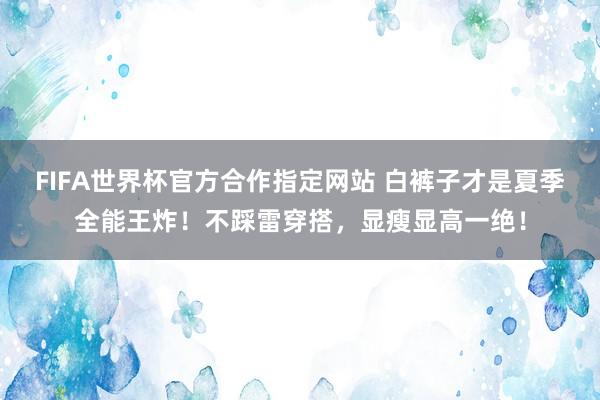 FIFA世界杯官方合作指定网站 白裤子才是夏季全能王炸！不踩雷穿搭，显瘦显高一绝！