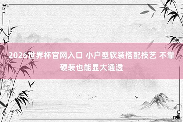 2026世界杯官网入口 小户型软装搭配技艺 不靠硬装也能显大通透
