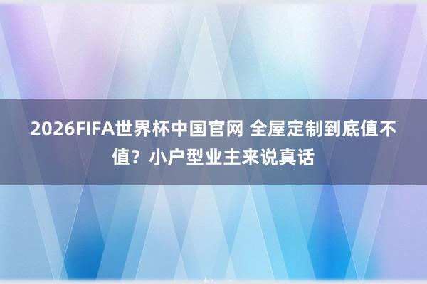 2026FIFA世界杯中国官网 全屋定制到底值不值？小户型业主来说真话