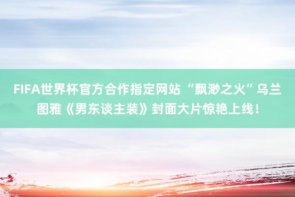 FIFA世界杯官方合作指定网站 “飘渺之火”乌兰图雅《男东谈主装》封面大片惊艳上线！