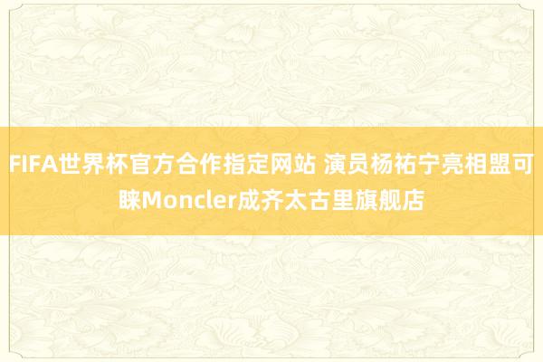 FIFA世界杯官方合作指定网站 演员杨祐宁亮相盟可睐Moncler成齐太古里旗舰店