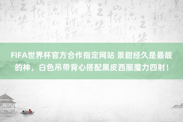 FIFA世界杯官方合作指定网站 景甜经久是最靓的神,白色吊带背心搭配黑皮西服魔力四射!