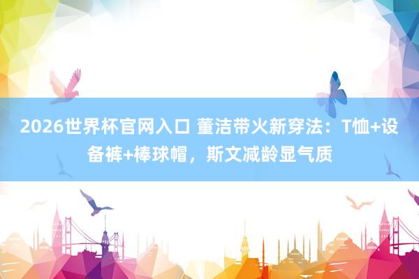 2026世界杯官网入口 董洁带火新穿法：T恤+设备裤+棒球帽，斯文减龄显气质
