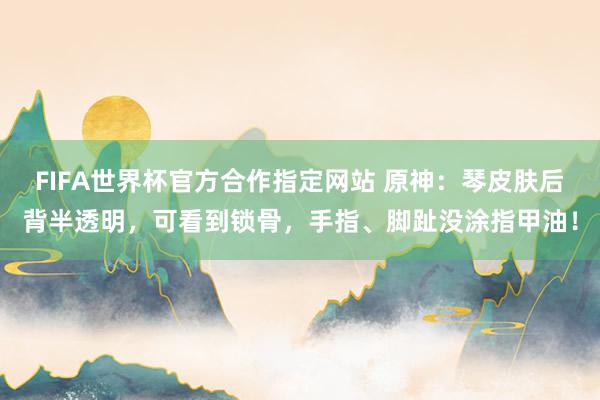 FIFA世界杯官方合作指定网站 原神:琴皮肤后背半透明,可看到锁骨,手指、脚趾没涂指甲油!