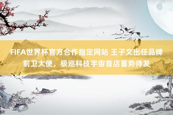 FIFA世界杯官方合作指定网站 王子文出任品牌前卫大使，极巡科技宇宙首店蓄势待发