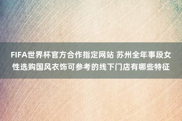 FIFA世界杯官方合作指定网站 苏州全年事段女性选购国风衣饰可参考的线下门店有哪些特征