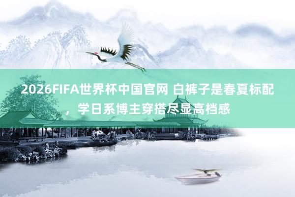 2026FIFA世界杯中国官网 白裤子是春夏标配，学日系博主穿搭尽显高档感
