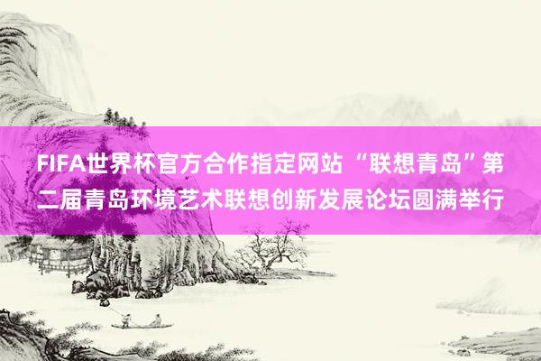 FIFA世界杯官方合作指定网站 “联想青岛”第二届青岛环境艺术联想创新发展论坛圆满举行