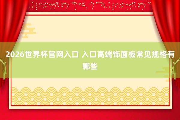 2026世界杯官网入口 入口高端饰面板常见规格有哪些