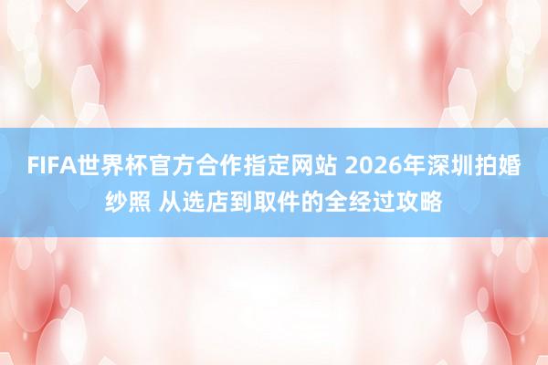FIFA世界杯官方合作指定网站 2026年深圳拍婚纱照 从选店到取件的全经过攻略