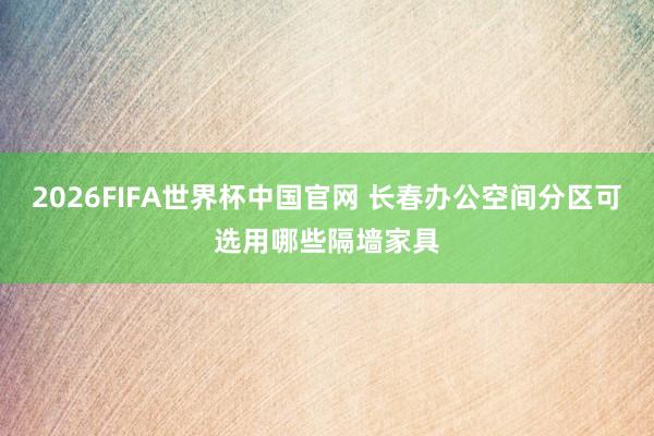 2026FIFA世界杯中国官网 长春办公空间分区可选用哪些隔墙家具