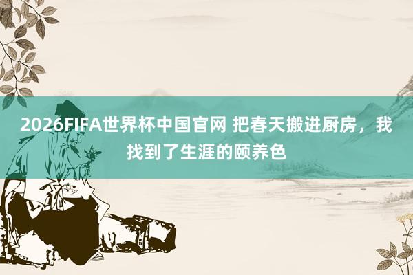 2026FIFA世界杯中国官网 把春天搬进厨房，我找到了生涯的颐养色