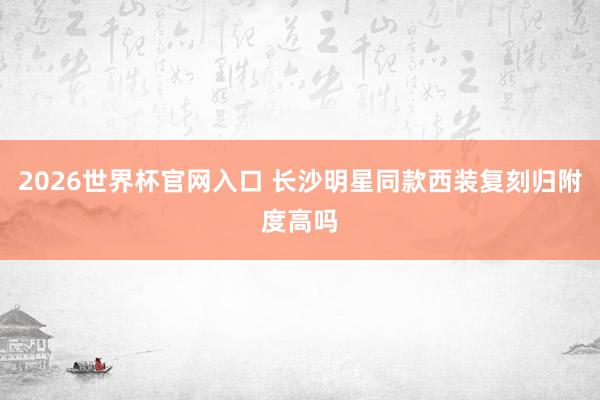 2026世界杯官网入口 长沙明星同款西装复刻归附度高吗