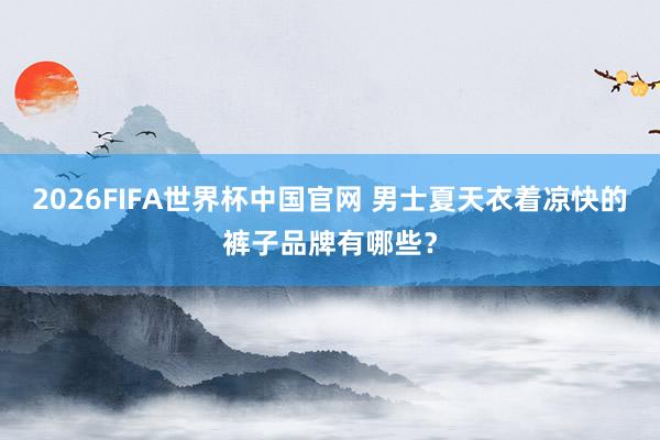 2026FIFA世界杯中国官网 男士夏天衣着凉快的裤子品牌有哪些?