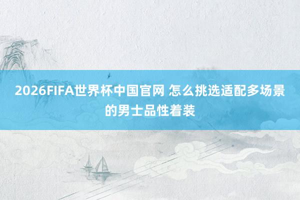 2026FIFA世界杯中国官网 怎么挑选适配多场景的男士品性着装