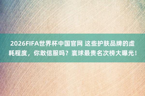 2026FIFA世界杯中国官网 这些护肤品牌的虚耗程度，你敢信服吗？寰球最贵名次榜大曝光！